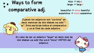 Ways to form
comparative adj.
En caso de ser un adjetivo “largo” es decir mas de
dos silabas we add the word “more” ANTES del
adjetivo.
Cuando los adjetivos son “cortitos” es
decir menores de dos silabas we add “-
er”. Esta particula indica el comparativo
y va al final de cada adjetivo.
nice -> nicer
large -> larger
beautiful -> more beatiful
expensive -> more expensive
 