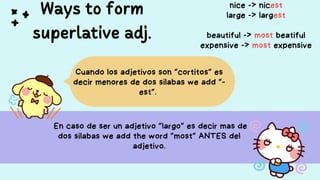 Ways to form
superlative adj.
En caso de ser un adjetivo “largo” es decir mas de
dos silabas we add the word “most” ANTES del
adjetivo.
Cuando los adjetivos son “cortitos” es
decir menores de dos silabas we add “-
est”.
nice -> nicest
large -> largest
beautiful -> most beatiful
expensive -> most expensive
 