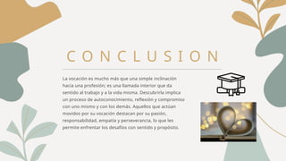 C O N C L U S I O N
La vocación es mucho más que una simple inclinación
hacia una profesión; es una llamada interior que da
sentido al trabajo y a la vida misma. Descubrirla implica
un proceso de autoconocimiento, reflexión y compromiso
con uno mismo y con los demás. Aquellos que actúan
movidos por su vocación destacan por su pasión,
responsabilidad, empatía y perseverancia, lo que les
permite enfrentar los desafíos con sentido y propósito.
 