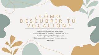 ¿ C Ó M O
D E S C U B R I R T U
V O C A C I Ó N ?
• Reflexiona sobre lo que amas hacer.
• Escucha a quienes te rodean: ¿Qué dones ven en ti?
• Prueba, explora y no temas equivocarte.
• Observa en qué momentos te sientes más vivo o
realizada/o.
 