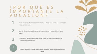 4
¿ P O R Q U É E S
I M P O R T A N T E L A
V O C A C I Ó N ?
Guía nuestras decisiones: Nos orienta a elegir una carrera o camino de
vida con sentido.
1
Nos da dirección: Ayuda a marcar metas claras y sostenibles a largo
plazo.
2
• Aumenta la satisfacción personal: Hacer lo que amas da alegría,
plenitud y motivación.
3
Genera impacto: Cuando trabajas con vocación, inspiras y transformas a
otros.
 