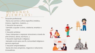 Vocación profesional:
Hacia una carrera u oficio específico (médico,
músico, ingeniero, maestro...).
🔹 Vocación de servicio:
Llamado a ayudar a otros, colaborar, enseñar o
cuidar.
🔹 Vocación artística:
Crear, interpretar o expresar emociones a través de
arte (música, danza, escritura...).
🔹 Vocación espiritual o religiosa:
Llamado a vivir para una fe, comunidad religiosa o
servicio espiritual.
🔹 Vocación emprendedora:
Ganas de crear proyectos, negocios o soluciones
innovadoras.
A L G U N O S
E J E M P L O S :
 