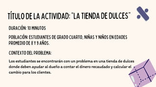 TÍTULODELAACTIVIDAD:"LATIENDADEDULCES"
Los estudiantes se encontrarán con un problema en una tienda de dulces
donde deben ayudar al dueño a contar el dinero recaudado y calcular el
cambio para los clientes.
DURACIÓN:10MINUTOS
POBLACIÓN:ESTUDIANTESDEGRADOCUARTO,NIÑASYNIÑOSENEDADES
PROMEDIODE8Y9AÑOS.
CONTEXTODELPROBLEMA:
 