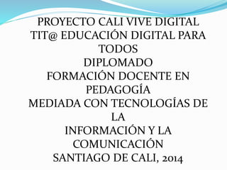 PROYECTO CALI VIVE DIGITAL 
TIT@ EDUCACIÓN DIGITAL PARA 
TODOS 
DIPLOMADO 
FORMACIÓN DOCENTE EN 
PEDAGOGÍA 
MEDIADA CON TECNOLOGÍAS DE 
LA 
INFORMACIÓN Y LA 
COMUNICACIÓN 
SANTIAGO DE CALI, 2014 
 