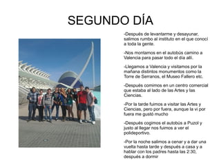 SEGUNDO DÍA
       -Después de levantarme y desayunar,
       salimos rumbo al instituto en el que conocí
       a toda la gente.

       -Nos montamos en el autobús camino a
       Valencia para pasar todo el día allí.

       -Llegamos a Valencia y visitamos por la
       mañana distintos monumentos como la
       Torre de Serranos, el Museo Fallero etc.

       -Después comimos en un centro comercial
       que estaba al lado de las Artes y las
       Ciencias.

       -Por la tarde fuimos a visitar las Artes y
       Ciencias, pero por fuera, aunque la vi por
       fuera me gustó mucho

       -Después cogimos el autobús a Puzol y
       justo al llegar nos fuimos a ver el
       polideportivo.

       -Por la noche salimos a cenar y a dar una
       vuelta hasta tarde y después a casa y a
       hablar con los padres hasta las 2:30,
       después a dormir
 