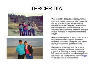 TERCER DÍA
      -Me levanté y después de desayunar nos
      fuimos al instituto en el que fui a clases de
      física y química, inglés e informática y
      después al recreo.Después cada instituto
      hizo una pequeña presentación de su
      instituto y de su proyecto en el que expliqué
      en qué consistía el proyecto del Hermano
      Mayor.

      -Por la tarde cogimos el tren y nos fuimos a
      un pueblo llamado Sagunto en el que
      visitamos un castillo y después fui a visitar
      la playa de Valencia que me encantó.

      -Después a la ducha y a un bar a ver el
      madrid, después estuvimos en otro bar
      jugando al futbolín y al billar y cuando ya
      era tarde nos fuimos a casa.Me despedí de
      los amigos de Fuerteventura porque ell@s
      ya se iban a las 6 de la mañana.
 