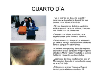 CUARTO DÍA
      -Fue el peor de los días, me levanté y
      desayuné y después me despedí de sus
      padres y nos fuimos al instituto.

      -Allí nos despedimos de todos que todos
      estábamos con caras de tristeza y después
      nos fuimos con los profesores.

      -Después nos fuimos a un hotel para
      esperar al taxi y nos fuimos a Valencia.

      -Estuvimos mucho tiempo en el aeropuerto,
      yo y María Hidalgo nos recorrimos todas las
      tiendas porque nos aburríamos.

      - Comimos muy pronto y después cogimos
      el avión en el que por suerte me pude poner
      al lado de María y estuvimos todo el camino
      hablando y jugando con los móviles.

      -Legamos a Sevilla y nos tomamos algo en
      Monesterio y después el coche hasta casa y
      se acabó el viaje.

      -Al llegar mis amigas Yolanda y Eva me
      tenían preparada unas cartulinas :D
 
