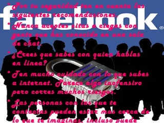 • Por tu seguridad ten en cuenta las
  siguientes recomendaciones.
• Nunca aceptes citas a ciegas con
  gente que has conocido en una sala
  de chat.
• ¿Crees que sabes con quien hablas
  en línea?
• Ten mucho cuidado con lo que subes
  a internet. Parece algo inofensivo
  pero corres muchos riesgos.
• Las personas con las que te
  contactas pueden estar mas cerca de
  lo que te imaginas, incluso puede
 