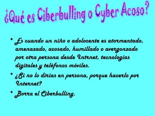• Es cuando un niño o adolocente es atormentado,
  amenazado, acosado, humillado o avergonzado
  por otra persona desde Intrnet, tecnologías
  digitales y teléfonos móviles.
• ¿Si no lo dirias en persona, porque hacerlo por
  Internet?
• Borra el Ciberbulling.
 