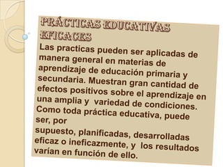 prácticas educativas eficacesLas practicas pueden ser aplicadas de manera general en materias de aprendizaje de educación primaria y secundaria. Muestran gran cantidad de efectos positivos sobre el aprendizaje en una amplia y variedad de condiciones.Como toda práctica educativa, puede ser, por supuesto, planificadas, desarrolladas eficaz o ineficazmente, y los resultados varían en función de ello.