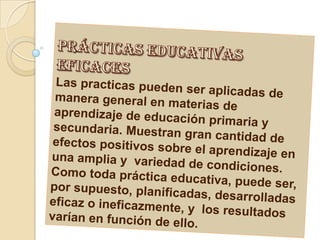 prácticas educativas eficacesLas practicas pueden ser aplicadas de manera general en materias de aprendizaje de educación primaria y secundaria. Muestran gran cantidad de efectos positivos sobre el aprendizaje en una amplia y variedad de condiciones.Como toda práctica educativa, puede ser, por supuesto, planificadas, desarrolladas eficaz o ineficazmente, y los resultados varían en función de ello.