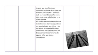 Una vez que los niños hayan
terminado su silueta, serán vistas por
todos los participantes y terminará
cada uno haciéndole detalles como
ojos, nariz, boca, cabello, ropa en su
propia sombra.
Por último el facilitador explicará que
todos tenemos diferencias que deben
ser respetadas por uno mismo y por
los demás, sin necesidad de hacer
sentir mal al otro y de tratarnos mal.
Se escucharan los comentarios de
algunos niños que deseen
compartirlos.
 
