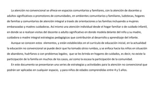 La atención no convencional se ofrece en espacios comunitarios y familiares, con la atención de docentes y
adultos significativos o promotores de comunidades, en ambientes comunitarios y familiares, ludotecas, hogares
de familias y comunitarios de atención integral a través de orientaciones a las familias incluyendo a mujeres
embarazadas y madres cuidadoras. Así mismo una atención individual desde el hogar familiar o de cuidado infantil,
en donde se e realizan visitas del docente o adulto significativo en donde modela delante del niño y su madre,
cuidadora o madre integral estrategias pedagógicas que contribuirán al desarrollo y aprendizaje del infante.
Aunque se conocen estos elementos, y están establecidos en el currículo de educación inicial, en la actualidad
la educación no convencional se puede decir que ha tomado otros rumbos, y se enfoca hacia los niños en situación
de abandono, huérfanos o con problemas legales; que se les brinda en hogares de cuidados, es decir, no existe la
participación de la familia en muchos de los casos, así como la escasa la participación de la comunidad.
En este documento se presentaran una series de estrategias y actividades para la atención no convencional que
podrán ser aplicadas en cualquier espacio, y para niños de edades comprendidas entre 4 y 5 años.
 