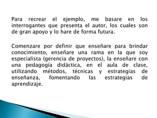 Para recrear el ejemplo, me basare en los
interrogantes que presenta el autor, los cuales son
de gran apoyo y lo hare de forma futura.
Comenzare por definir que enseñare para brindar
conocimiento, enseñare una rama en la que soy
especialista (gerencia de proyectos), la enseñare con
una pedagogía didáctica, en el aula de clase,
utilizando métodos, técnicas y estrategias de
enseñanza, fomentando las estrategias de
aprendizaje.
 