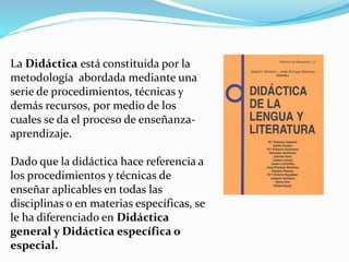 La Didáctica está constituida por la
metodología abordada mediante una
serie de procedimientos, técnicas y
demás recursos, por medio de los
cuales se da el proceso de enseñanza-
aprendizaje.
Dado que la didáctica hace referencia a
los procedimientos y técnicas de
enseñar aplicables en todas las
disciplinas o en materias específicas, se
le ha diferenciado en Didáctica
general y Didáctica específica o
especial.
 