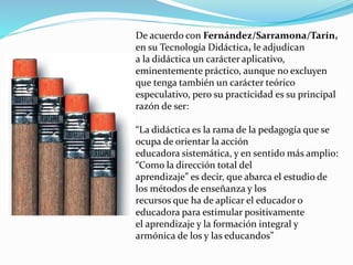 De acuerdo con Fernández/Sarramona/Tarín,
en su Tecnología Didáctica, le adjudican
a la didáctica un carácter aplicativo,
eminentemente práctico, aunque no excluyen
que tenga también un carácter teórico
especulativo, pero su practicidad es su principal
razón de ser:
“La didáctica es la rama de la pedagogía que se
ocupa de orientar la acción
educadora sistemática, y en sentido más amplio:
“Como la dirección total del
aprendizaje” es decir, que abarca el estudio de
los métodos de enseñanza y los
recursos que ha de aplicar el educador o
educadora para estimular positivamente
el aprendizaje y la formación integral y
armónica de los y las educandos”
 