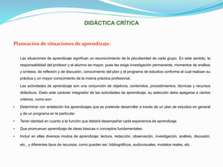 DIDÁCTICA CRÍTICA
Planeación de situaciones de aprendizaje.
Las situaciones de aprendizaje significan un reconocimiento de la peculiaridad de cada grupo. En este sentido, la
responsabilidad del profesor y el alumno es mayor, pues les exige investigación permanente, momentos de análisis
y síntesis, de reflexión y de discusión, conocimiento del plan y el programa de estudios conforme al cual realizan su
práctica y un mayor conocimiento de la misma práctica profesional.
Las actividades de aprendizaje son una conjunción de objetivos, contenidos, procedimientos, técnicas y recursos
didácticos. Dado este carácter integrador de las actividades de aprendizaje, su selección debe apegarse a ciertos
criterios, como son:
• Determinar con antelación los aprendizajes que se pretende desarrollar a través de un plan de estudios en general
y de un programa en lo particular.
• Tener claridad en cuanto a la función que deberá desempeñar cada experiencia de aprendizaje.
• Que promuevan aprendizaje de ideas básicas o conceptos fundamentales.
• Incluir en ellas diversos modos de aprendizaje: lectura, redacción, observación, investigación, análisis, discusión,
etc., y diferentes tipos de recursos, como pueden ser, bibliográficos, audiovisuales, modelos reales, etc.
 