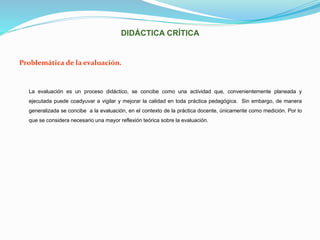 DIDÁCTICA CRÍTICA
Problemática de la evaluación.
La evaluación es un proceso didáctico, se concibe como una actividad que, convenientemente planeada y
ejecutada puede coadyuvar a vigilar y mejorar la calidad en toda práctica pedagógica. Sin embargo, de manera
generalizada se concibe a la evaluación, en el contexto de la práctica docente, únicamente como medición. Por lo
que se considera necesario una mayor reflexión teórica sobre la evaluación.
 