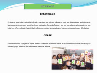 DESARROLLO
El docente repartirá el material e indicará a los niños que primero colorearán cada una delas piezas, posteriormente
las recortarán procurando seguir las líneas punteadas, formarán figuras y una vez que elijan una la pegarán en una
hoja. Los niños realizarán la actividad, solicitando ayuda a la educadora en los momentos que tengan dificultades.
CIERRE
Una vez formada y pegada la figura, se hará una breve exposición frente al grupo mostrando cada niño su figura
frente al grupo, mientras sus compañeros tratan de adivinar.
SECUENCIA
 