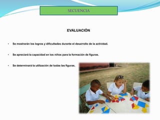 EVALUACIÓN
• Se mostrarán los logros y dificultades durante el desarrollo de la actividad.
• Se apreciará la capacidad en los niños para la formación de figuras.
• Se determinará la utilización de todas las figuras.
SECUENCIA
 