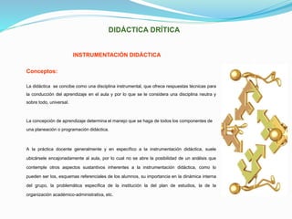 DIDÁCTICA DRÍTICA
INSTRUMENTACIÓN DIDÁCTICA
Conceptos:
La didáctica se concibe como una disciplina instrumental, que ofrece respuestas técnicas para
la conducción del aprendizaje en el aula y por lo que se le considera una disciplina neutra y
sobre todo, universal.
La concepción de aprendizaje determina el manejo que se haga de todos los componentes de
una planeación o programación didáctica.
A la práctica docente generalmente y en específico a la instrumentación didáctica, suele
ubicársele encajonadamente al aula, por lo cual no se abre la posibilidad de un análisis que
contemple otros aspectos sustantivos inherentes a la instrumentación didáctica, como lo
pueden ser los, esquemas referenciales de los alumnos, su importancia en la dinámica interna
del grupo, la problemática específica de la institución la del plan de estudios, la de la
organización académico-administrativa, etc.
 