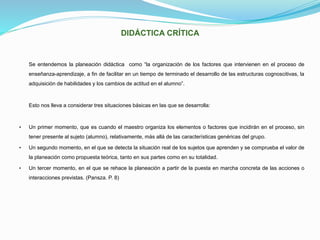 DIDÁCTICA CRÍTICA
Se entendemos la planeación didáctica como “la organización de los factores que intervienen en el proceso de
enseñanza-aprendizaje, a fin de facilitar en un tiempo de terminado el desarrollo de las estructuras cognoscitivas, la
adquisición de habilidades y los cambios de actitud en el alumno”.
Esto nos lleva a considerar tres situaciones básicas en las que se desarrolla:
• Un primer momento, que es cuando el maestro organiza los elementos o factores que incidirán en el proceso, sin
tener presente al sujeto (alumno), relativamente, más allá de las características genéricas del grupo.
• Un segundo momento, en el que se detecta la situación real de los sujetos que aprenden y se comprueba el valor de
la planeación como propuesta teórica, tanto en sus partes como en su totalidad.
• Un tercer momento, en el que se rehace la planeación a partir de la puesta en marcha concreta de las acciones o
interacciones previstas. (Pansza. P. 8)
 