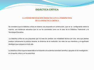 DIDÁCTICA CRÍTICA
LA INSTRUMENTACIÓN DIDÁCTICA EN LA PERSPECTIVA
DE LA DIDACTICA CRÍTICA
Se considera que la didáctica crítica es todavía una propuesta en construcción, que se va configurando sobre la
marcha; una tendencia educativa que no se ha concretado como es el caso de la Didáctica Tradicional y la
Tecnología Educativa.
La didáctica crítica es una propuesta que no trata de cambiar una modalidad técnica por otra, sino que plantea
analizar críticamente la práctica docente, la dinámica de la institución, los roles de sus miembros y el significado
ideológico que subyace en todo ello.
La didáctica crítica supone desarrollar en el docente una auténtica actividad científica, apoyada en la investigación,
en el espíritu critico y en la autocrítica.
 