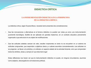 DIDÁCTICA CRÍTICA
LA INSTRUMENTACIÓN DIDÁCTICA EN LA PERSPECTIVA
DE LA DIDACTICA CRÍTICA
La didáctica crítica, según Susana Braco, necesita tener presentes dos consideraciones:
• Que las renovaciones o alternativas en el terreno didáctico no pueden ser vistas ya como una instrumentación
puramente tecnológica, factible de ser aplicada sin grandes trastornos, en un contexto educativo previamente
organizado cuya estructura no es objeto de modificaciones.
• Que las actitudes aisladas carecen de valor, resultan inoperantes en tanto no se encuadren en un sistema de
actitudes congruentes, que respondan a objetivos claros y a valores asumidos conscientemente. Las actitudes no
se pregonan, se llevan a la práctica y no afectan un aspecto aislado de la actividad docente, sino que comprenden
todos los ámbitos, áreas y campos en que ésta tiene lugar
Estas reflexiones nos hacen ver que la instrumentación didáctica no puede, en ninguna circunstancia, asumirse
como aséptico, descargada de connotaciones políticas.
 