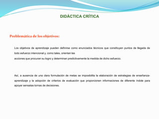 DIDÁCTICA CRÍTICA
Problemática de los objetivos:
Los objetivos de aprendizaje pueden definirse como enunciados técnicos que constituyen puntos de llegada de
todo esfuerzo intencional y, como tales, orientan las
acciones que procuran su logro y determinan predictivamente la medida de dicho esfuerzo.
Así, a ausencia de una clara formulación de metas se imposibilita la elaboración de estrategias de enseñanza-
aprendizaje y la adopción de criterios de evaluación que proporcionen informaciones de diferente índole para
apoyar sensatas tornas de decisiones.
 