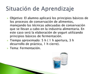  Objetivo: El alumno aplicará los principios básicos de
los procesos de conservación de alimentos,
manejando las técnicas adecuadas de conservación
que se llevan a cabo en la industria alimentaria. En
este caso será la elaboración de yogurt utilizando
principios básicos de fermentación.
 Tiempo aproximado: 5 h ( 1 h apertura, 3 h
desarrollo de práctica, 1 h cierre).
 Tema: Fermentación.
 