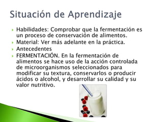  Habilidades: Comprobar que la fermentación es
un proceso de conservación de alimentos.
 Material: Ver más adelante en la práctica.
 Antecedentes
 FERMENTACIÓN. En la fermentación de
alimentos se hace uso de la acción controlada
de microorganismos seleccionados para
modificar su textura, conservarlos o producir
ácidos o alcohol, y desarrollar su calidad y su
valor nutritivo.
 