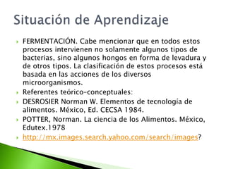  FERMENTACIÓN. Cabe mencionar que en todos estos
procesos intervienen no solamente algunos tipos de
bacterias, sino algunos hongos en forma de levadura y
de otros tipos. La clasificación de estos procesos está
basada en las acciones de los diversos
microorganismos.
 Referentes teórico–conceptuales:
 DESROSIER Norman W. Elementos de tecnología de
alimentos. México, Ed. CECSA 1984.
 POTTER, Norman. La ciencia de los Alimentos. México,
Edutex.1978
 http://mx.images.search.yahoo.com/search/images?
 