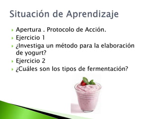  Apertura . Protocolo de Acción.
 Ejercicio 1
 ¿Investiga un método para la elaboración
de yogurt?
 Ejercicio 2
 ¿Cuáles son los tipos de fermentación?
 