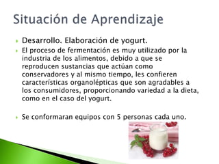  Desarrollo. Elaboración de yogurt.
 El proceso de fermentación es muy utilizado por la
industria de los alimentos, debido a que se
reproducen sustancias que actúan como
conservadores y al mismo tiempo, les confieren
características organolépticas que son agradables a
los consumidores, proporcionando variedad a la dieta,
como en el caso del yogurt.
 Se conformaran equipos con 5 personas cada uno.
 