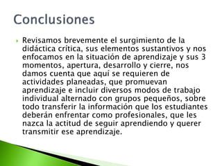  Revisamos brevemente el surgimiento de la
didáctica crítica, sus elementos sustantivos y nos
enfocamos en la situación de aprendizaje y sus 3
momentos, apertura, desarrollo y cierre, nos
damos cuenta que aquí se requieren de
actividades planeadas, que promuevan
aprendizaje e incluir diversos modos de trabajo
individual alternado con grupos pequeños, sobre
todo transferir la información que los estudiantes
deberán enfrentar como profesionales, que les
nazca la actitud de seguir aprendiendo y querer
transmitir ese aprendizaje.
 