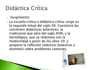  Surgimiento
 La escuela crítica o didáctica crítica surge en
la segunda mitad del siglo XX. Cuestiona las
corrientes didácticas anteriores, la
tradicional que data del siglo XVIII, y la
tecnológica, que se relaciona con la
modernidad a partir de los años 50; y
propone la reflexión colectiva (maestros y
alumnos) sobre problemas comunes.
 