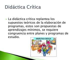  La didáctica crítica replantea los
supuestos teóricos de la elaboración de
programas, estos son propuestas de
aprendizajes mínimos, se requiere
congruencia entre planes y programas de
estudio.
 