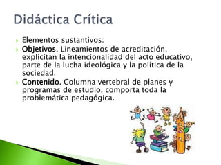  Elementos sustantivos:
 Objetivos. Lineamientos de acreditación,
explicitan la intencionalidad del acto educativo,
parte de la lucha ideológica y la política de la
sociedad.
 Contenido. Columna vertebral de planes y
programas de estudio, comporta toda la
problemática pedagógica.
 