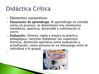  Elementos sustantivos:
 Situaciones de aprendizaje. El aprendizaje se concibe
como un proceso, se determinan tres momentos
metódicos, apertura, desarrollo y culminación ó
cierre.
 Evaluación. Orienta, vigila y mejora la práctica
pedagógica, necesita replantear los supuestos
teóricos, distinción operativa entre evaluación y
acreditación, como proceso es un interjuego entre lo
individual y lo grupal.

 