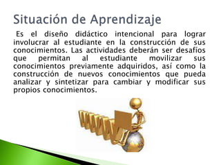 Es el diseño didáctico intencional para lograr
involucrar al estudiante en la construcción de sus
conocimientos. Las actividades deberán ser desafíos
que permitan al estudiante movilizar sus
conocimientos previamente adquiridos, así como la
construcción de nuevos conocimientos que pueda
analizar y sintetizar para cambiar y modificar sus
propios conocimientos.
 