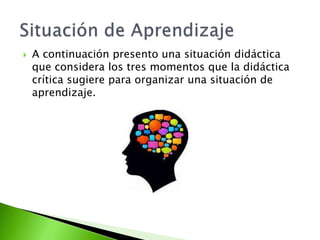  A continuación presento una situación didáctica
que considera los tres momentos que la didáctica
crítica sugiere para organizar una situación de
aprendizaje.
 