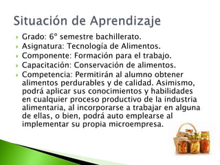  Grado: 6º semestre bachillerato.
 Asignatura: Tecnología de Alimentos.
 Componente: Formación para el trabajo.
 Capacitación: Conservación de alimentos.
 Competencia: Permitirán al alumno obtener
alimentos perdurables y de calidad. Asimismo,
podrá aplicar sus conocimientos y habilidades
en cualquier proceso productivo de la industria
alimentaria, al incorporarse a trabajar en alguna
de ellas, o bien, podrá auto emplearse al
implementar su propia microempresa.
 