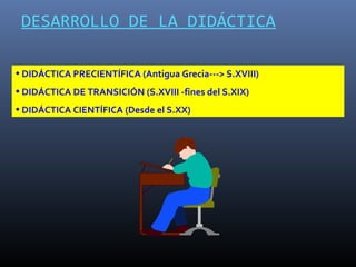 DESARROLLO DE LA DIDÁCTICA

• DIDÁCTICA PRECIENTÍFICA (Antigua Grecia---> S.XVIII)
• DIDÁCTICA DE TRANSICIÓN (S.XVIII -fines del S.XIX)
• DIDÁCTICA CIENTÍFICA (Desde el S.XX)
 