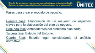 Diseño de un plan de negocio en consultoría para la implementación
de innovación empresarial basado en tecnologías de la información
Fases para crear el modelo de negocio:
Primera fase: Elaboración de un resumen de aspectos
claves para la elaboración del plan de negocio.
Segunda fase: Antecedentes del problema planteado.
Tercera fase: Estudio del Entorno.
Cuarta fase: Estudio legal considerando el análisis
normativo.
 