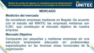 Diseño de un plan de negocio en consultoría para la implementación
de innovación empresarial basado en tecnologías de la información
MERCADO
Medición del mercado
Se consideran empresas medianas en Bogotá. De acuerdo
con el estudio del MINTIC las empresas medianas son
5.261, que constituyen el mercado objetivo de nuestra
empresa.
Mercado Objetivo
Compuesto por pequeñas y medianas empresas sin una
estructura empresarial adecuada sin profesionales
especializados en las diversas áreas funcionales de la
organización
 