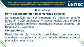 Diseño de un plan de negocio en consultoría para la implementación
de innovación empresarial basado en tecnologías de la información
MERCADO
Perfil del consumidor en el mercado objetivo
Se caracterizan por ser empresas de mediano tamaño
(entre 51 y 200 empleados) y activos totales entre 5.001 a
30.000 salarios mínimos mensuales legales vigentes, en
Bogotá D.C., Colombia.
Competidores
Desarrollo de la industria, crecimiento del mercado,
abundante competencia, y la constante demanda en la
prestación de servicios
 