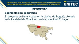 Diseño de un plan de negocio en consultoría para la implementación
de innovación empresarial basado en tecnologías de la información
SEGMENTO
Segmentación geográfica
El proyecto se lleva a cabo en la ciudad de Bogotá, ubicado
en la localidad de Chapinero en la comunidad El Lago.
 