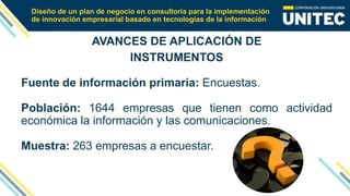 Diseño de un plan de negocio en consultoría para la implementación
de innovación empresarial basado en tecnologías de la información
AVANCES DE APLICACIÓN DE
INSTRUMENTOS
Fuente de información primaria: Encuestas.
Población: 1644 empresas que tienen como actividad
económica la información y las comunicaciones.
Muestra: 263 empresas a encuestar.
 