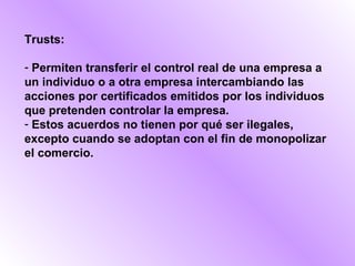 Trusts:

- Permiten transferir el control real de una empresa a
un individuo o a otra empresa intercambiando las
acciones por certificados emitidos por los individuos
que pretenden controlar la empresa.
- Estos acuerdos no tienen por qué ser ilegales,
excepto cuando se adoptan con el fin de monopolizar
el comercio.
 