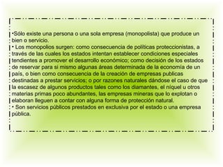 •Sólo existe una persona o una sola empresa (monopolista) que produce un
bien o servicio.
• Los monopolios surgen: como consecuencia de políticas proteccionistas, a
través de las cuales los estados intentan establecer condiciones especiales
tendientes a promover el desarrollo económico; como decisión de los estados
de reservar para si mismo algunas áreas determinada de la economía de un
país, o bien como consecuencia de la creación de empresas publicas
destinadas a prestar servicios; o por razones naturales dándose el caso de que
la escasez de algunos productos tales como los diamantes, el níquel u otros
materias primas poco abundantes, las empresas mineras que lo explotan o
elaboran lleguen a contar con alguna forma de protección natural.
• Son servicios públicos prestados en exclusiva por el estado o una empresa
pública.
 